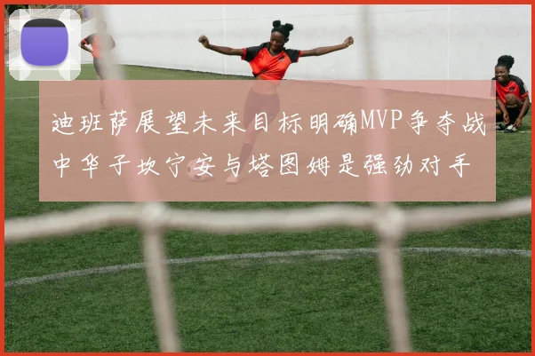 迪班萨展望未来目标明确MVP争夺战中华子坎宁安与塔图姆是强劲对手