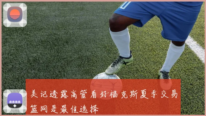 美记透露高管看好福克斯夏季交易篮网是最佳选择