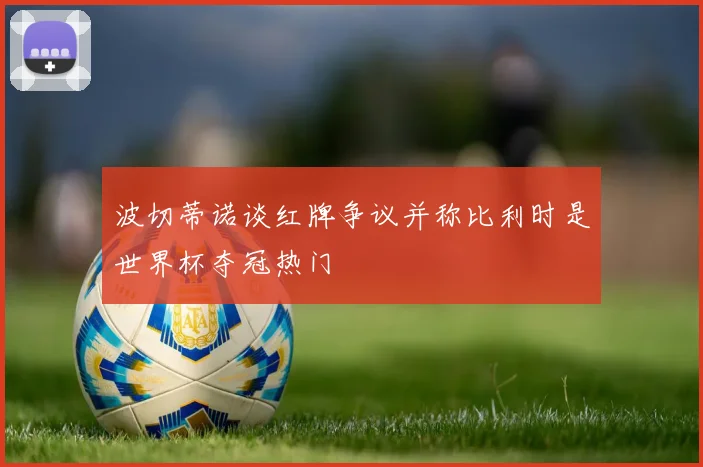 波切蒂诺谈红牌争议并称比利时是世界杯夺冠热门