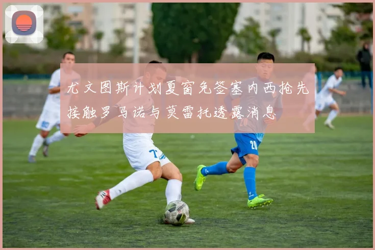 尤文图斯计划夏窗免签塞内西抢先接触罗马诺与莫雷托透露消息