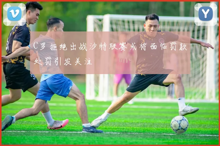 C罗拒绝出战沙特联赛或将面临罚款处罚引发关注