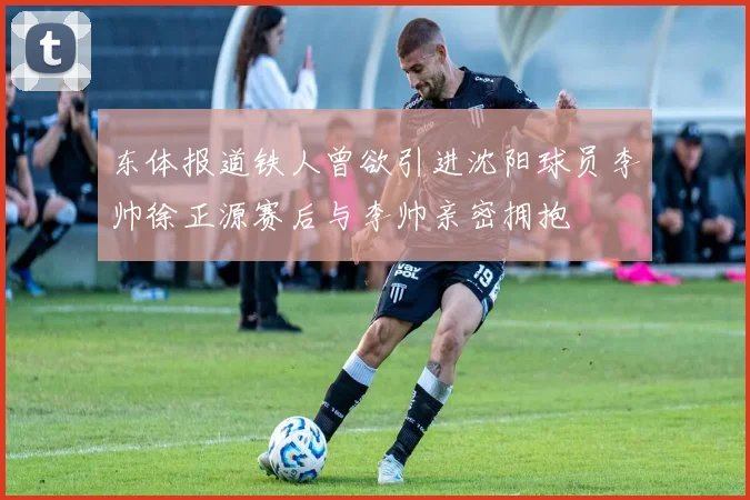 东体报道铁人曾欲引进沈阳球员李帅徐正源赛后与李帅亲密拥抱