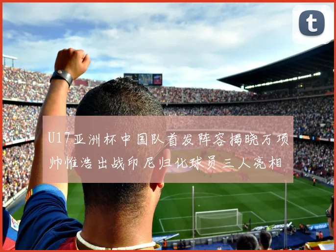 U17亚洲杯中国队首发阵容揭晓万项帅惟浩出战印尼归化球员三人亮相