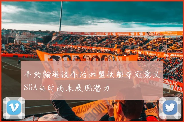 乔约翰逊谈乔治加盟快船夺冠意义SGA当时尚未展现潜力